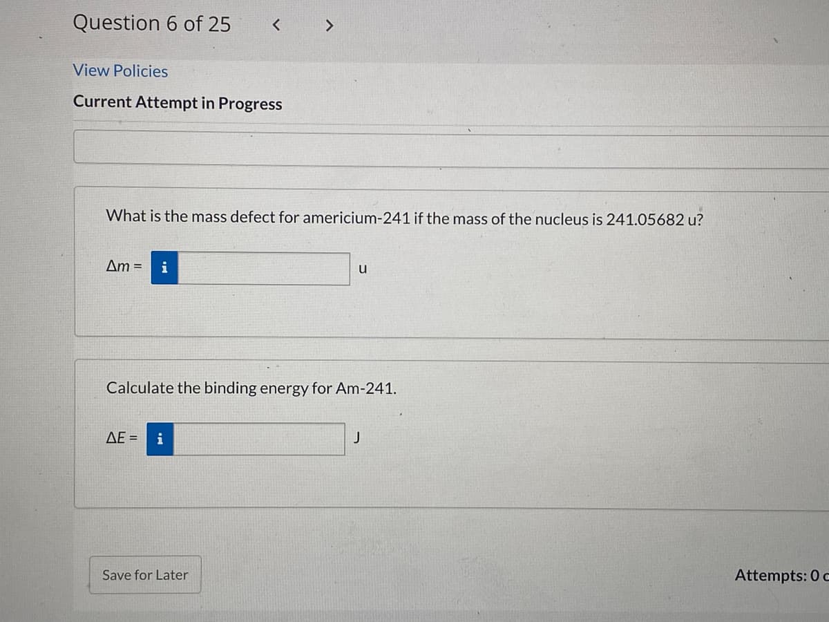 Question 6 of 25
< >
View Policies
Current Attempt in Progress
What is the mass defect for americium-241 if the mass of the nucleus is 241.05682 u?
Am =
i
u
Calculate the binding energy for Am-241.
ΔΕ
i
J
Save for Later
Attempts: 0 c
