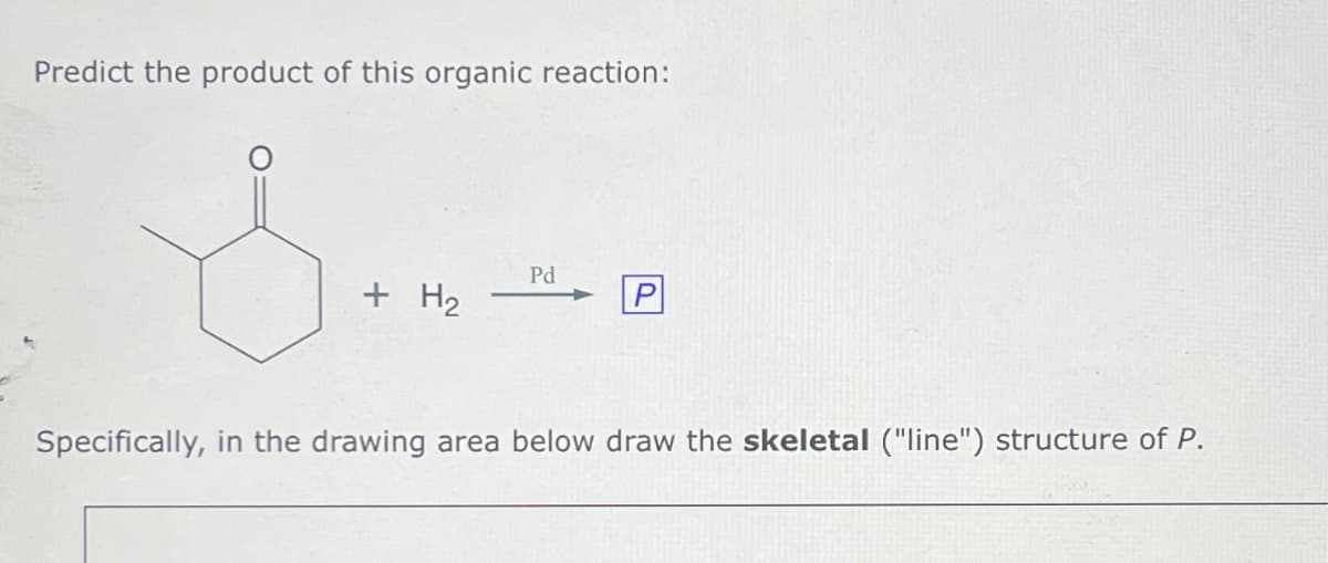 Predict the product of this organic reaction:
+ H2
Pd
P
Specifically, in the drawing area below draw the skeletal ("line") structure of P.