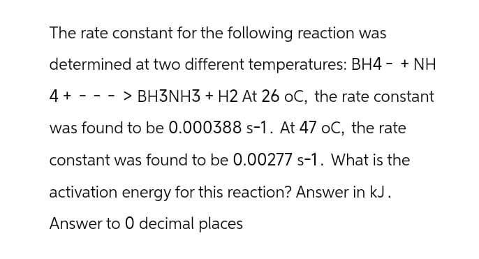 The rate constant for the following reaction was
determined at two different temperatures: BH4 - + NH
-
4> BH3NH3 + H2 At 26 OC, the rate constant
+
-
-
was found to be 0.000388 s-1. At 47 oC, the rate
constant was found to be 0.00277 s-1. What is the
activation energy for this reaction? Answer in kJ.
Answer to 0 decimal places