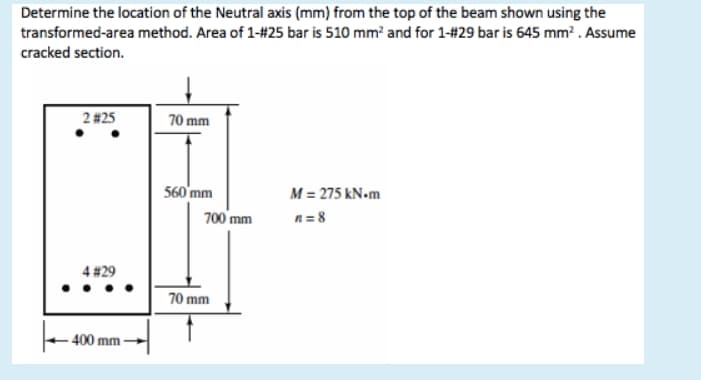 Determine the location of the Neutral axis (mm) from the top of the beam shown using the
transformed-area method. Area of 1-#25 bar is 510 mm? and for 1-#29 bar is 645 mm? . Assume
cracked section.
2 #25
70 mm
560'mm
M = 275 kN•m
700 mm
n= 8
4 #29
70 mm
400 mm

