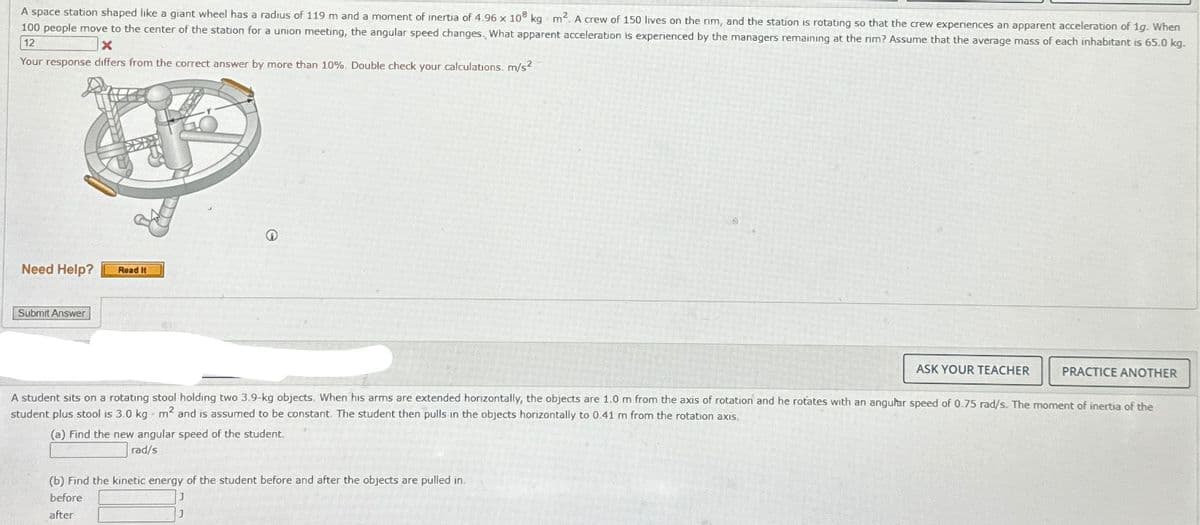 A space station shaped like a giant wheel has a radius of 119 m and a moment of inertia of 4.96 x 108 kg m2. A crew of 150 lives on the rim, and the station is rotating so that the crew experiences an apparent acceleration of 1g. When
100 people move to the center of the station for a union meeting, the angular speed changes. What apparent acceleration is experienced by the managers remaining at the rim? Assume that the average mass of each inhabitant is 65.0 kg.
Your response differs from the correct answer by more than 10%. Double check your calculations. m/s²
12
Need Help?
Submit Answer
Read It
ASK YOUR TEACHER
PRACTICE ANOTHER
A student sits on a rotating stool holding two 3.9-kg objects. When his arms are extended horizontally, the objects are 1.0 m from the axis of rotation and he rotates with an angular speed of 0.75 rad/s. The moment of inertia of the
student plus stool is 3.0 kg m2 and is assumed to be constant. The student then pulls in the objects horizontally to 0.41 m from the rotation axis.
(a) Find the new angular speed of the student.
rad/s
(b) Find the kinetic energy of the student before and after the objects are pulled in.
before
after
J