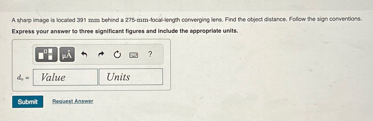 A sharp image is located 391 mm behind a 275-mm-focal-length converging lens. Find the object distance. Follow the sign conventions.
Express your answer to three significant figures and include the appropriate units.
do =
μÅ
Units
Value
Submit
Request Answer
?