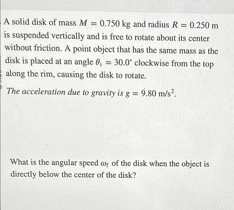 A solid disk of mass M
=
0.750 kg and radius R = 0.250 m
is suspended vertically and is free to rotate about its center
without friction. A point object that has the same mass as the
30.0° clockwise from the top
disk is placed at an angle 0;
=
along the rim, causing the disk to rotate.
The acceleration due to gravity is g = 9.80 m/s².
What is the angular speed of of the disk when the object is
directly below the center of the disk?