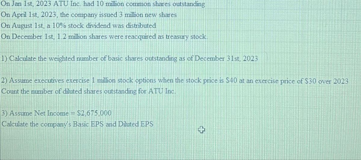 On Jan 1st, 2023 ATU Inc. had 10 million common shares outstanding
On April 1st, 2023, the company issued 3 million new shares
On August 1st, a 10% stock dividend was distributed
On December 1st, 1.2 million shares were reacquired as treasury stock.
1) Calculate the weighted number of basic shares outstanding as of December 31st, 2023
2) Assume executives exercise 1 million stock options when the stock price is $40 at an exercise price of $30 over 2023
Count the number of diluted shares outstanding for ATU Inc.
3) Assume Net Income
$2,675.000
Calculate the company's Basic EPS and Diluted EPS
L