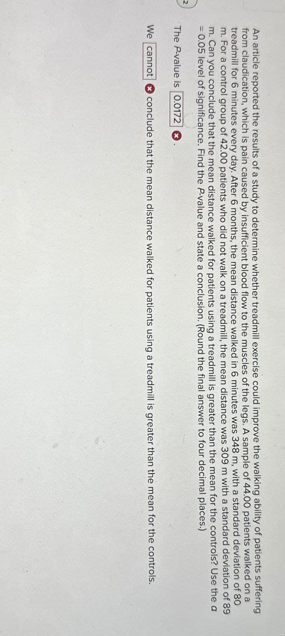 2
An article reported the results of a study to determine whether treadmill exercise could improve the walking ability of patients suffering
from claudication, which is pain caused by insufficient blood flow to the muscles of the legs. A sample of 44.00 patients walked on a
treadmill for 6 minutes every day. After 6 months, the mean distance walked in 6 minutes was 348 m, with a standard deviation of 80
m. For a control group of 42.00 patients who did not walk on a treadmill, the mean distance was 309 m with a standard deviation of 89
m. Can you conclude that the mean distance walked for patients using a treadmill is greater than the mean for the controls? Use the a
= 0.05 level of significance. Find the P-value and state a conclusion. (Round the final answer to four decimal places.)
The P-value is 0.0172 x
We cannot conclude that the mean distance walked for patients using a treadmill is greater than the mean for the controls.