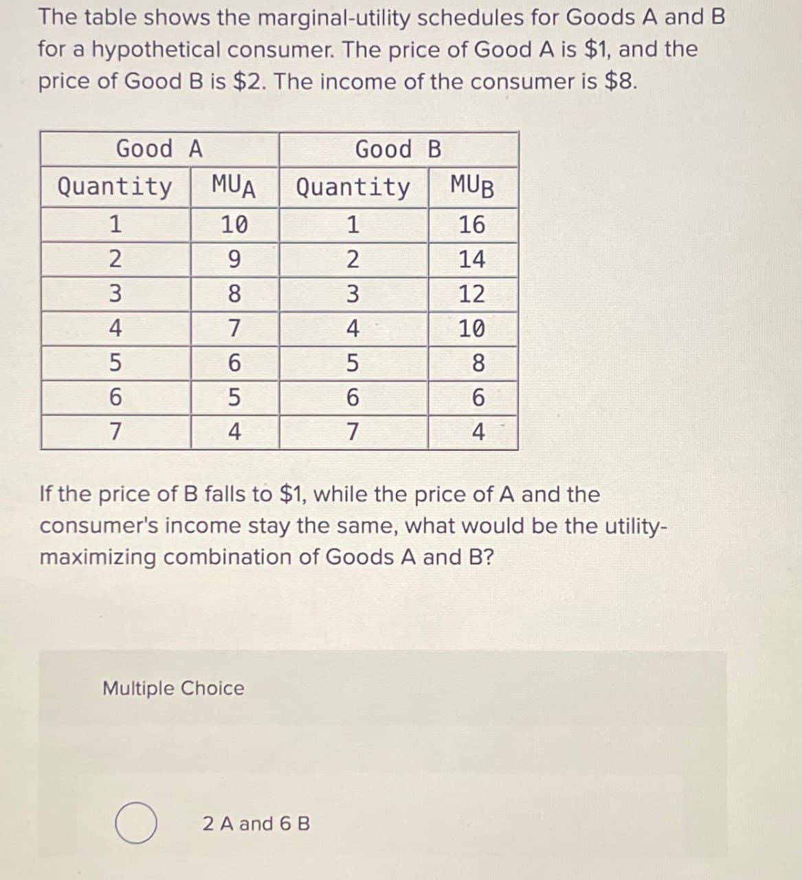 The table shows the marginal-utility schedules for Goods A and B
for a hypothetical consumer. The price of Good A is $1, and the
price of Good B is $2. The income of the consumer is $8.
Good A
Good B
Quantity MUA Quantity
MUB
1
10
1
16
2
9
2
14
3
8
3
12
4
7
4
10
5
6
5
8
6
5
6
6
7
4
7
4
If the price of B falls to $1, while the price of A and the
consumer's income stay the same, what would be the utility-
maximizing combination of Goods A and B?
Multiple Choice
О
2 A and 6 B