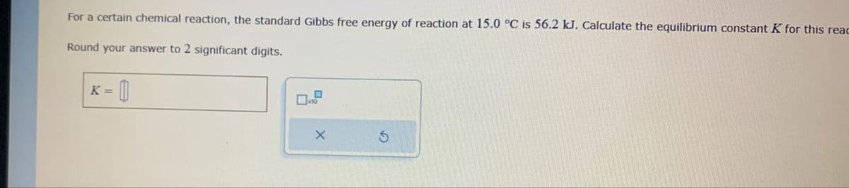 K ==
For a certain chemical reaction, the standard Gibbs free energy of reaction at 15.0 °C is 56.2 kJ. Calculate the equilibrium constant K for this reac
Round your answer to 2 significant digits.
x10
x
G