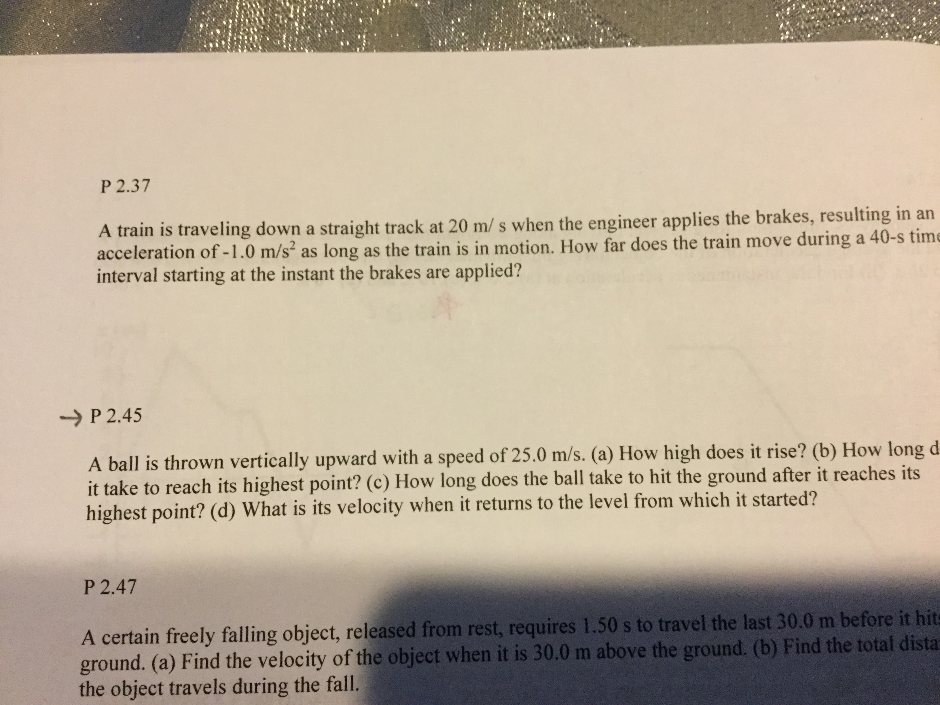 P 2.37
A train is traveling down a straight track at 20 m/ s when the engineer applies the brakes, resulting in an
acceleration of - 1 .0 m/s2 as long as the train is in motion. How far does the train move during a 40-s time
interval starting at the instant the brakes are
applied?
-P 2.45
A ball is thrown vertically upward with a speed of 25.0 m/s. (a) How high does it rise? (b) How long d
it take to reach its highest point? (c) How long does the ball take to hit the ground after it reaches its
highest point? (d) What is its velocity when it returns to the level from which it started?
P 2.47
A certain freely falling object, released from rest, requires 1.50s to travel the last 30.0 m before it hits
ground. (a) Find the velocity of the object when it is 30.0 m above the ground. (b) Find the total dista
the object travels during the fall.
