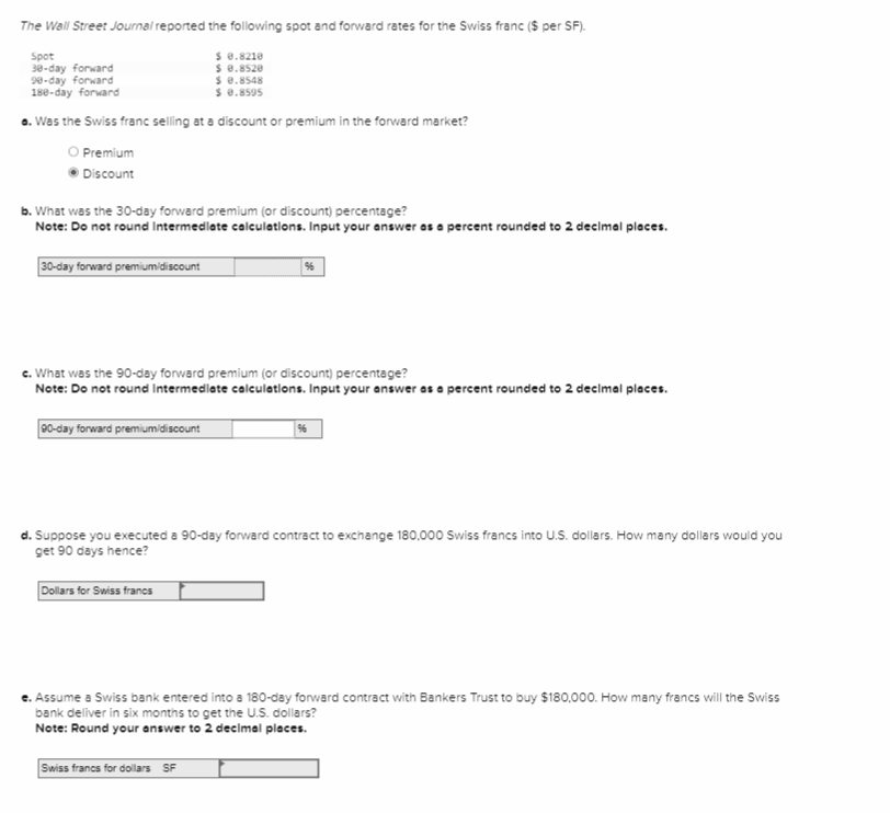 The Wall Street Journal reported the following spot and forward rates for the Swiss franc ($ per SF).
Spot
$ 0.8210
$ 0.8520
30-day forward
90-day forward
$ 0.8548
180-day forward
$ 0.8595
a. Was the Swiss franc selling at a discount or premium in the forward market?
Premium
Discount
b. What was the 30-day forward premium (or discount) percentage?
Note: Do not round Intermediate calculations. Input your answer as a percent rounded to 2 decimal places.
30-day forward premium/discount
c. What was the 90-day forward premium (or discount) percentage?
Note: Do not round Intermediate calculations. Input your answer as a percent rounded to 2 decimal places.
90-day forward premium/discount
96
Dollars for Swiss francs
d. Suppose you executed a 90-day forward contract to exchange 180,000 Swiss francs into U.S. dollars. How many dollars would you
get 90 days hence?
96
Swiss francs for dollars SF
e. Assume a Swiss bank entered into a 180-day forward contract with Bankers Trust to buy $180,000. How many francs will the Swiss
bank deliver in six months to get the U.S. dollars?
Note: Round your answer to 2 decimal places.
