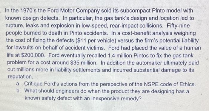 In the 1970's the Ford Motor Company sold its subcompact Pinto model with
known design defects. In particular, the gas tank's design and location led to
rupture, leaks and explosion in low-speed, rear-impact collisions. Fifty-nine
people burned to death in Pinto accidents. In a cost-benefit analysis weighing
the cost of fixing the defects ($11 per vehicle) versus the firm's potential liability
for lawsuits on behalf of accident victims. Ford had placed the value of a human
life at $200,000. Ford eventually recalled 1.4 million Pintos to fix the gas tank
problem for a cost around $35 million. In addition the automaker ultimately paid
out millions more in liability settlements and incurred substantial damage to its
reputation.
a. Critique Ford's actions from the perspective of the NSPE code of Ethics.
b. What should engineers do when the product they are designing has a
known safety defect with an inexpensive remedy?
