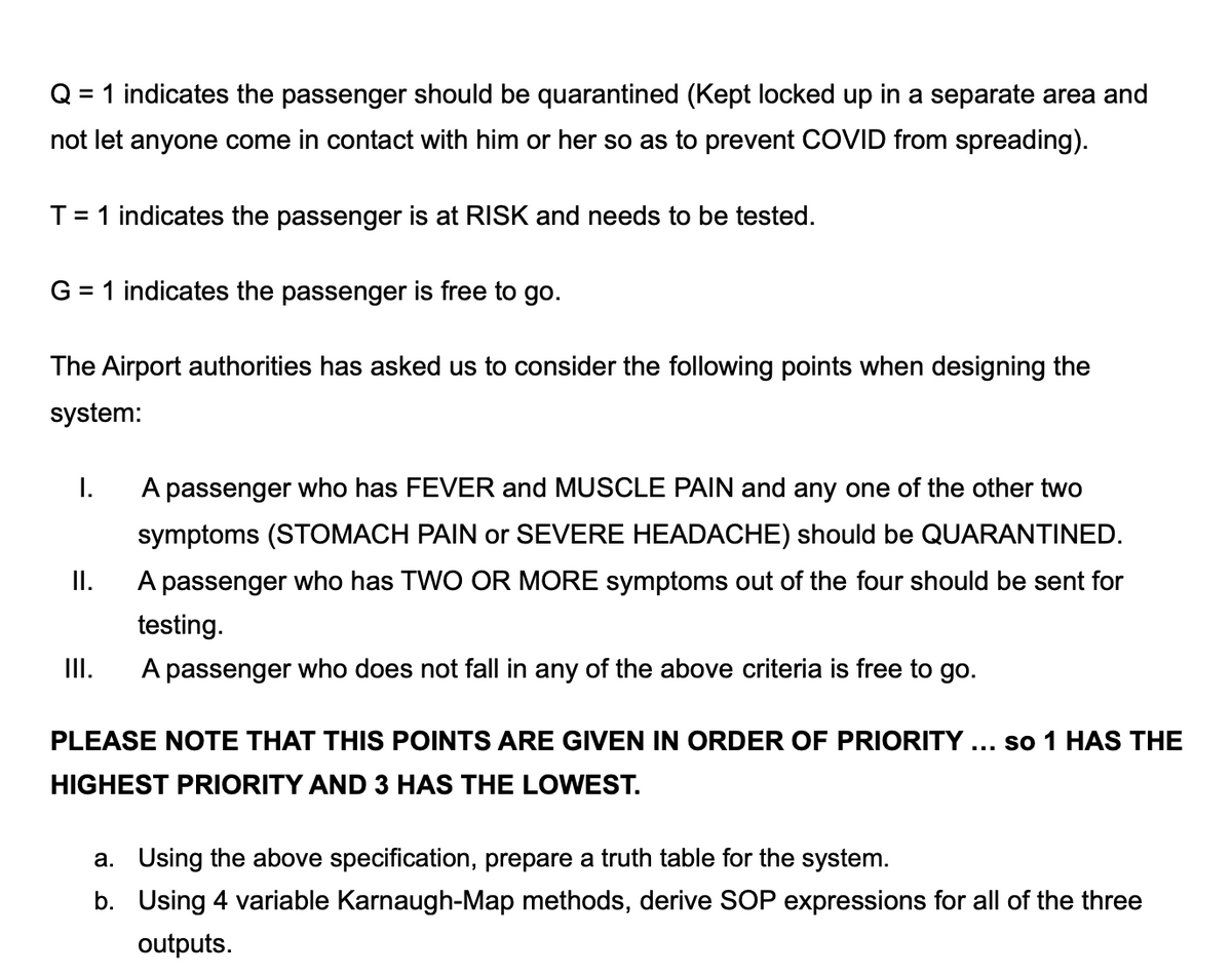 Q = 1 indicates the passenger should be quarantined (Kept locked up in a separate area and
not let anyone come in contact with him or her so as to prevent COVID from spreading).
T= 1 indicates the passenger is at RISK and needs to be tested.
G = 1 indicates the passenger is free to go.
The Airport authorities has asked us to consider the following points when designing the
system:
I.
A passenger who has FEVER and MUSCLE PAIN and any one of the other two
symptoms (STOMACH PAIN or SEVERE HEADACHE) should be QUARANTINED.
I.
A passenger who has TWO OR MORE symptoms out of the four should be sent for
testing.
II.
A passenger who does not fall in any of the above criteria is free to go.
PLEASE NOTE THAT THIS POINTS ARE GIVEN IN ORDER OF PRIORITY.
so 1 HAS THE
...
HIGHEST PRIORITY AND 3 HAS THE LOWEST.
a. Using the above specification, prepare a truth table for the system.
b. Using 4 variable Karnaugh-Map methods, derive SOP expressions for all of the three
outputs.
