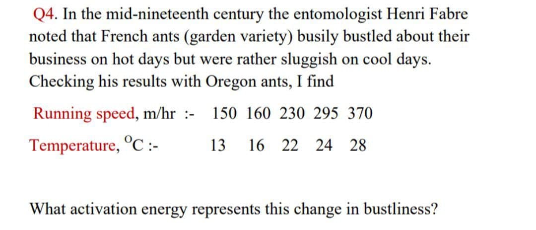 Q4. In the mid-nineteenth century the entomologist Henri Fabre
noted that French ants (garden variety) busily bustled about their
business on hot days but were rather sluggish on cool days.
Checking his results with Oregon ants, I find
Running speed, m/hr :-
150 160 230 295 370
Temperature, °C:-
13 16 22 24 28
What activation energy represents this change in bustliness?