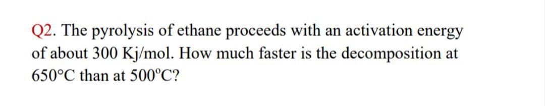 Q2. The pyrolysis of ethane proceeds with an activation energy
of about 300 Kj/mol. How much faster is the decomposition at
650°C than at 500°C?