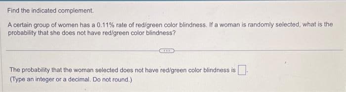 Find the indicated complement.
A certain group of women has a 0.11% rate of red/green color blindness. If a woman is randomly selected, what is the
probability that she does not have red/green color blindness?
The probability that the woman selected does not have red/green color blindness is ☐ -
(Type an integer or a decimal. Do not round.)