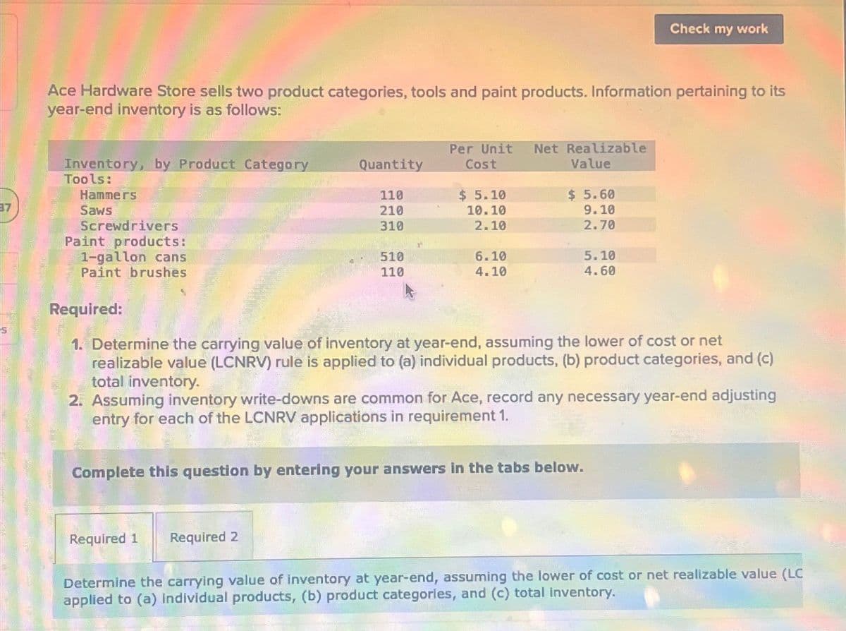 Check my work
Ace Hardware Store sells two product categories, tools and paint products. Information pertaining to its
year-end inventory is as follows:
Inventory, by Product Category
Quantity
Per Unit
Cost
Net Realizable
Value
Tools:
Hammers
110
$ 5.10
$ 5.60
17
Saws
210
10.10
9.10
Screwdrivers
Paint products:
1-gallon cans
310
2.10
2.70
510
6.10
5.10
110
4.10
4.60
Paint brushes
Required:
1. Determine the carrying value of inventory at year-end, assuming the lower of cost or net
realizable value (LCNRV) rule is applied to (a) individual products, (b) product categories, and (c)
total inventory.
2. Assuming inventory write-downs are common for Ace, record any necessary year-end adjusting
entry for each of the LCNRV applications in requirement 1.
Complete this question by entering your answers in the tabs below.
Required 1
Required 2
Determine the carrying value of inventory at year-end, assuming the lower of cost or net realizable value (LC
applied to (a) individual products, (b) product categories, and (c) total inventory.