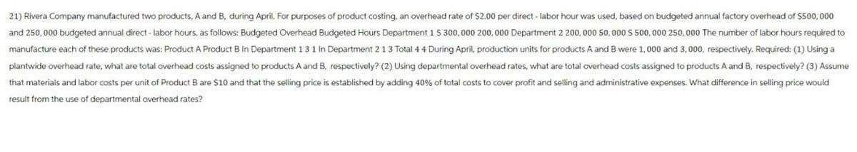 21) Rivera Company manufactured two products, A and B, during April. For purposes of product costing, an overhead rate of $2.00 per direct - labor hour was used, based on budgeted annual factory overhead of $500,000
and 250,000 budgeted annual direct - labor hours, as follows: Budgeted Overhead Budgeted Hours Department 1 $ 300,000 200,000 Department 2 200,000 50,000 S 500,000 250,000 The number of labor hours required to
manufacture each of these products was: Product A Product B In Department 131 In Department 2 13 Total 44 During April, production units for products A and B were 1,000 and 3,000, respectively. Required: (1) Using a
plantwide overhead rate, what are total overhead costs assigned to products A and B, respectively? (2) Using departmental overhead rates, what are total overhead costs assigned to products A and B, respectively? (3) Assume
that materials and labor costs per unit of Product B are $10 and that the selling price is established by adding 40% of total costs to cover profit and selling and administrative expenses. What difference in selling price would
result from the use of departmental overhead rates?