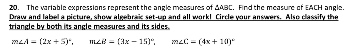 20. The variable expressions represent the angle measures of AABC. Find the measure of EACH angle.
Draw and label a picture, show algebraic set-up and all work! Circle your answers. Also classify the
triangle by both its angle measures and its sides.
MLA = (2x + 5)°,
mLB = (3x - 15)°,
mZC =
(4x + 10)°