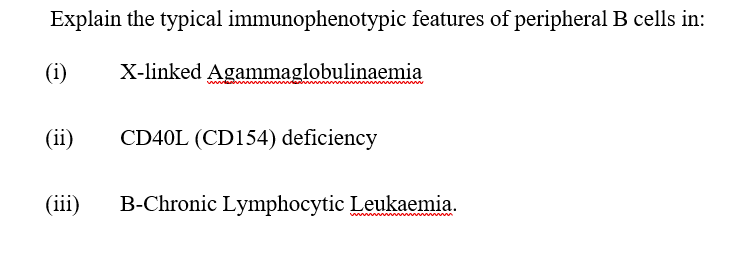 Explain the typical immunophenotypic features of peripheral B cells in:
(i)
X-linked Agammaglobulinaemia
(ii)
CD40L (CD154) deficiency
(iii)
B-Chronic Lymphocytic Leukaemia.
ww
