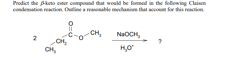 Predict the B-keto ester compound that would be formed in the following Claisen
condensation reaction. Outline a reasonable mechanism that account for this reaction.
CH,
NaOCH,
2
CH2
CH,
?
H,0*
