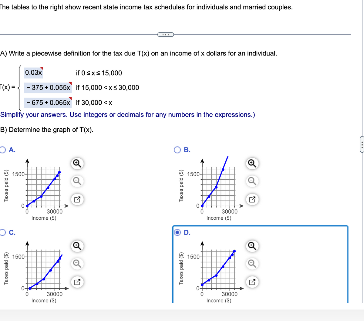 The tables to the right show recent state income tax schedules for individuals and married couples.
A) Write a piecewise definition for the tax due T(x) on an income of x dollars for an individual.
0.03x
if 0<x< 15,000
T(x) = .
375 + 0.055x if 15,000 <x<30,000
- 675 + 0.065x if 30,000 <x
Simplify your answers. Use integers or decimals for any numbers in the expressions.)
B) Determine the graph of T(x).
O A.
В.
1500-
1500-
0-
0-
30000
30000
Income ($)
Income ($)
D.
Q
1500-
1500-
0-
0-
30000
Income ($)
30000
Income ($)
Taxes paid ($)
Taxes paid ($)
Taxes paid ($)
Taxes paid ($)
(...
