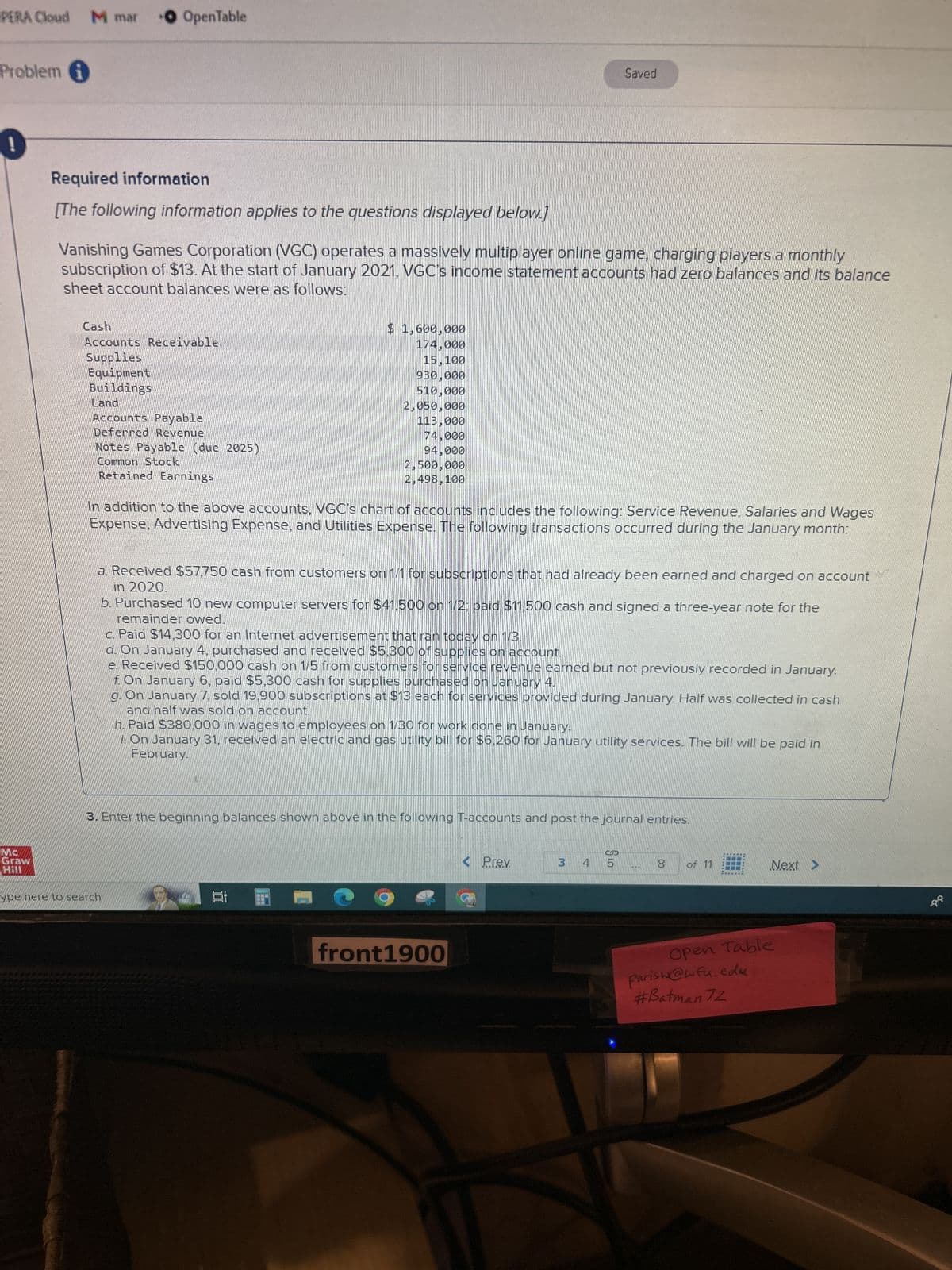 PERA Cloud M mar O OpenTable
Problem i
0
MC
Graw
Hill
Required information
[The following information applies to the questions displayed below.]
Vanishing Games Corporation (VGC) operates a massively multiplayer online game, charging players a monthly
subscription of $13. At the start of January 2021, VGC's income statement accounts had zero balances and its balance
sheet account balances were as follows:
Cash
Accounts Receivable
Supplies
Equipment
Buildings
Land
Accounts Payable
Deferred Revenue
Notes Payable (due 2025)
Common Stock
Retained Earnings
In addition to the above accounts, VGC's chart of accounts includes the following: Service Revenue, Salaries and Wages
Expense, Advertising Expense, and Utilities Expense. The following transactions occurred during the January month:
$ 1,600,000
174.000
15,100
930,000
510,000
2,050,000
113,000
74,000
94,000
2,500,000
2,498,100
a. Received $57,750 cash from customers on 1/1 for subscriptions that had already been earned and charged on account
in 2020.
b. Purchased 10 new computer servers for $41.500 on 1/2; paid $11,500 cash and signed a three-year note for the
remainder owed.
ype here to search
c. Paid $14,300 for an Internet advertisement that ran today on 1/3.
d. On January 4, purchased and received $5,300 of supplies on account.
e. Received $150,000 cash on 1/5 from customers for service revenue earned but not previously recorded in January.
f. On January 6, paid $5,300 cash for supplies purchased on January 4.
g. On January 7, sold 19,900 subscriptions at $13 each for services provided during January. Half was collected in cash
and half was sold on account.
h. Paid $380,000 in wages to employees on 1/30 for work done in January.
1. On January 31, received an electric and gas utility bill for $6,260 for January utility services. The bill will be paid in
February.
3. Enter the beginning balances shown above in the following T-accounts and post the journal entries.
18
Saved
CH
front1900
< Prev.
3 4
5
00
8 of 11
*******
Next >
Open Table
Parisw@wfu.edu
#Batman 72