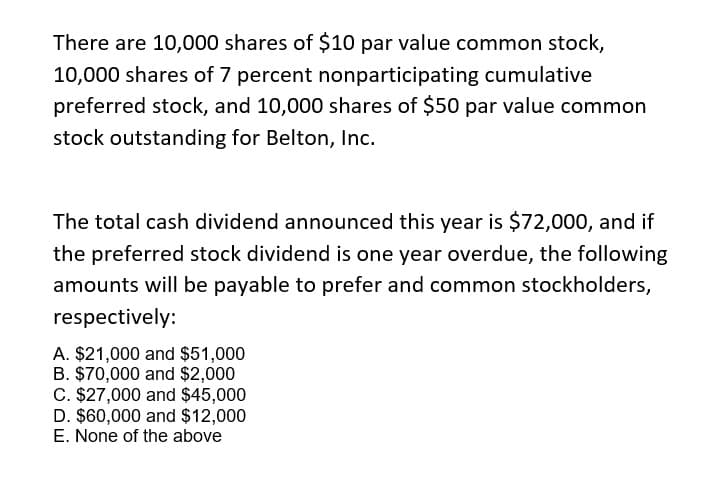 There are 10,000 shares of $10 par value common stock,
10,000 shares of 7 percent nonparticipating cumulative
preferred stock, and 10,000 shares of $50 par value common
stock outstanding for Belton, Inc.
The total cash dividend announced this year is $72,000, and if
the preferred stock dividend is one year overdue, the following
amounts will be payable to prefer and common stockholders,
respectively:
A. $21,000 and $51,000
B. $70,000 and $2,000
C. $27,000 and $45,000
D. $60,000 and $12,000
E. None of the above