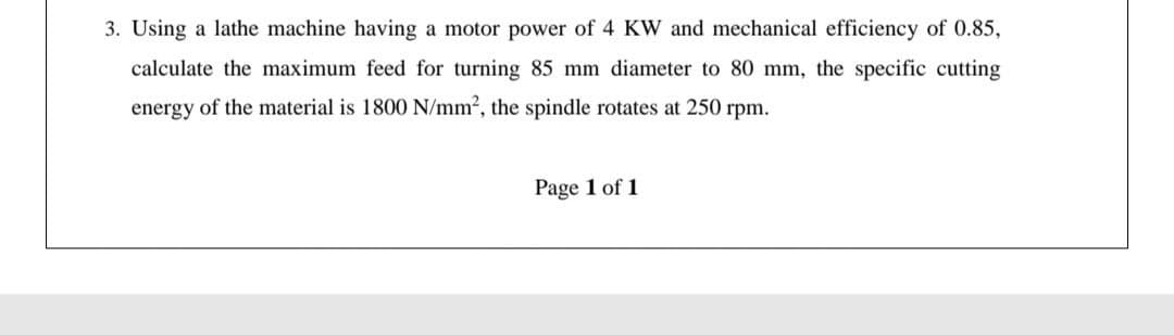 3. Using a lathe machine having a motor power of 4 KW and mechanical efficiency of 0.85,
calculate the maximum feed for turning 85 mm diameter to 80 mm, the specific cutting
energy of the material is 1800 N/mm2, the spindle rotates at 250 rpm.
Page 1 of 1
