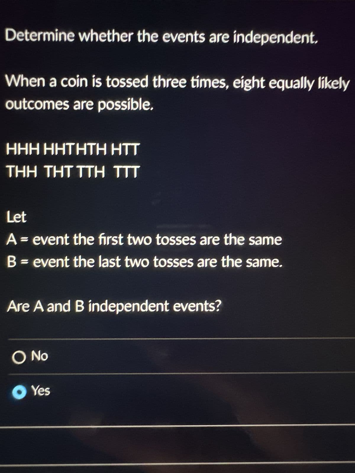 Determine whether the events are independent.
When a coin is tossed three times, eight equally likely
outcomes are possible.
HHH HHTHTH HTT
THH THT TTH TTT
Let
A = event the first two tosses are the same
B = event the last two tosses are the same.
Are A and B independent events?
O No
● Yes