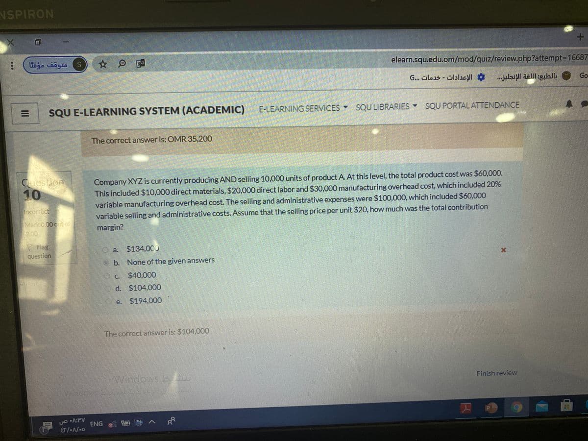 NSPIRON
متوقف مؤقتا
elearn.squ.edu.om/mod/quiz/review.php?attempt=D16687
G... Obs -Jblicyl .lyI all zihll Go
SQU E-LEARNING SYSTEM (ACADEMIC) E-LEARNING SERVICES SQU LIBRARIES SQU PORTALATTENDANCE
The correct answer is: OMR 35,200
Question
10
Company XYZ is currently producing AND selling 10,000 units of product A. At this level, the total product cost was $60,000.
This included $10,000 direct materials, $20,000 direct labor and $30,000 manufacturing overhead cost, which included 20%
variable manufacturing overhead cost. The selling and administrative expenses were $100,000, which included $60,000
variable selling and administrative costs. Assume that the selling price per unit $20, how much was the total contribution
margin?
Theorrect
Mark0.00 out of
2.00
Flag
question
a. $134,000
b. None of the given answers
C. $40,000
d. $104,000
e. $194,000
The correct answer is: $104,000
Windows
Finish review
ENG
II
...
