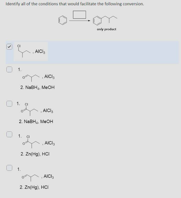 Identify all of the conditions that would facilitate the following conversion.
1.
AICI 3
AICI 3
2. NaBH, MeOH
1.
CI
AICI 3
2. NaBH4, MeOH
1.
Cl
, AICI 3
1.
2. Zn(Hg), HCI
, AICI 3
2. Zn(Hg), HCI
only product