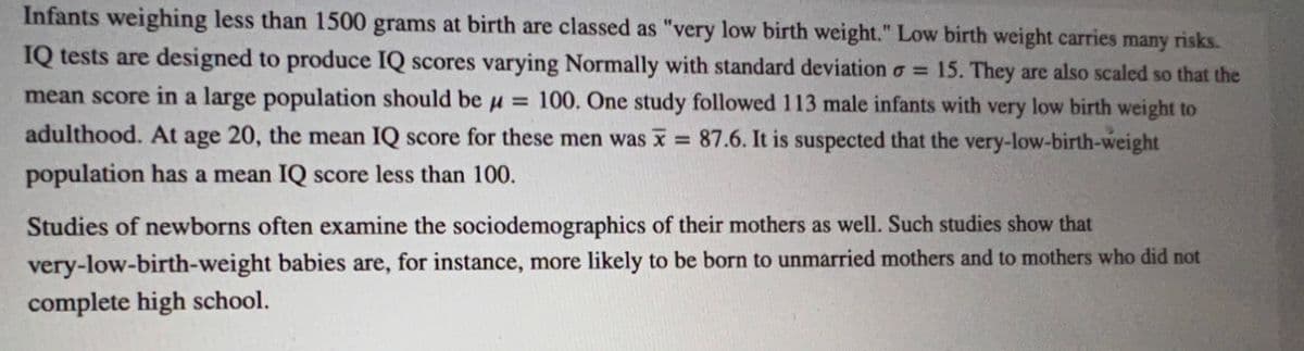 Infants weighing less than 1500 grams at birth are classed as "very low birth weight." Low birth weight carries many risks.
IQ tests are designed to produce IQ scores varying Normally with standard deviation = 15. They are also scaled so that the
mean score in a large population should be μ = 100. One study followed 113 male infants with very low birth weight to
adulthood. At age 20, the mean IQ score for these men was x = 87.6. It is suspected that the very-low-birth-weight
population has a mean IQ score less than 100.
Studies of newborns often examine the sociodemographics of their mothers as well. Such studies show that
babies are, for instance, more likely to be born to unmarried mothers and to mothers who did not
very-low-birth-weight
complete high school.