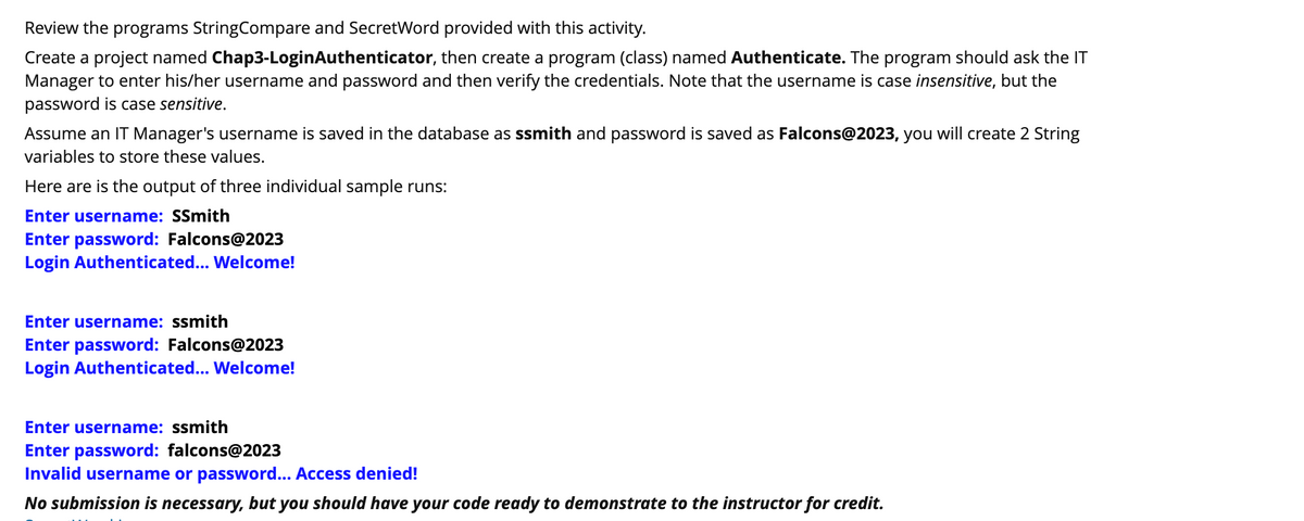 Review the programs StringCompare and SecretWord provided with this activity.
Create a project named Chap3-LoginAuthenticator, then create a program (class) named Authenticate. The program should ask the IT
Manager to enter his/her username and password and then verify the credentials. Note that the username is case insensitive, but the
password is case sensitive.
Assume an IT Manager's username is saved in the database as ssmith and password is saved as Falcons@2023, you will create 2 String
variables to store these values.
Here are is the output of three individual sample runs:
Enter username: SSmith
Enter password: Falcons@2023
Login Authenticated... Welcome!
Enter username: ssmith
Enter password: Falcons@2023
Login Authenticated... Welcome!
Enter username: ssmith
Enter password: falcons@2023
Invalid username or password... Access denied!
No submission is necessary, but you should have your code ready to demonstrate to the instructor for credit.