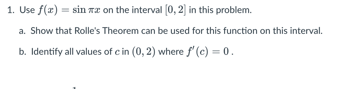1. Use f(x) = sin Tx on the interval [0, 2] in this problem.
a. Show that Rolle's Theorem can be used for this function on this interval.
b. Identify all values of c in (0, 2) where ƒ' (c) = 0.