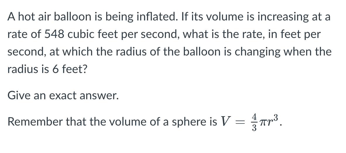 A hot air balloon is being inflated. If its volume is increasing at a
rate of 548 cubic feet per second, what is the rate, in feet per
second, at which the radius of the balloon is changing when the
radius is 6 feet?
Give an exact answer.
Remember that the volume of a sphere is V
=
Tr³.