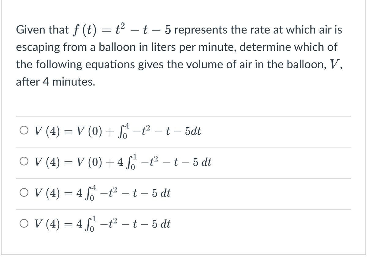 Given that f (t) = t² - t - 5 represents the rate at which air is
escaping from a balloon in liters per minute, determine which of
the following equations gives the volume of air in the balloon, V,
after 4 minutes.
○ V (4) = V (0) + S₁ −² − t – 5dt
○ V (4) = V (0) + 4 ₁¹² −² − − 5 dt
○ V (4) = 4 S² −t² – t – 5 dt
○ V (4) = 4 f₁² −t² – t – 5 dt