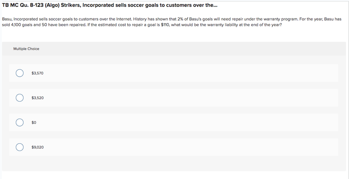 TB MC Qu. 8-123 (Algo) Strikers, Incorporated sells soccer goals to customers over the...
Basu, Incorporated sells soccer goals to customers over the Internet. History has shown that 2% of Basu's goals will need repair under the warranty program. For the year, Basu has
sold 4,100 goals and 50 have been repaired. If the estimated cost to repair a goal is $110, what would be the warranty liability at the end of the year?
Multiple Choice
$3,570
$3,520
$0
$9,020