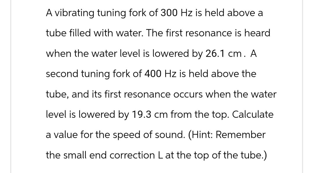 A vibrating tuning fork of 300 Hz is held above a
tube filled with water. The first resonance is heard
when the water level is lowered by 26.1 cm. A
second tuning fork of 400 Hz is held above the
tube, and its first resonance occurs when the water
level is lowered by 19.3 cm from the top. Calculate
a value for the speed of sound. (Hint: Remember
the small end correction L at the top of the tube.)