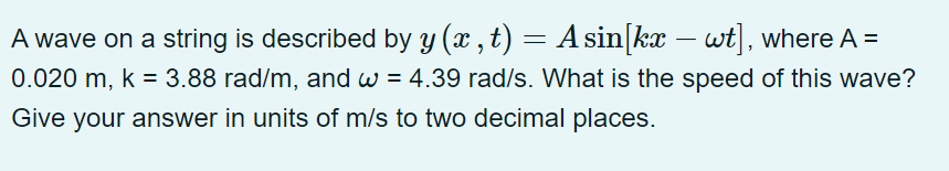 A wave on a string is described by y (x, t) = A sin[kx - wt], where A =
0.020 m, k = 3.88 rad/m, and w = 4.39 rad/s. What is the speed of this wave?
Give your answer in units of m/s to two decimal places.