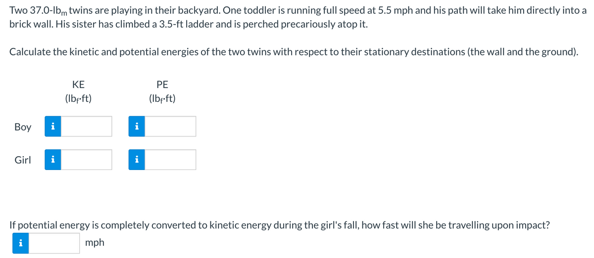 Two 37.0-lbm twins are playing in their backyard. One toddler is running full speed at 5.5 mph and his path will take him directly into a
brick wall. His sister has climbed a 3.5-ft ladder and is perched precariously atop it.
Calculate the kinetic and potential energies of the two twins with respect to their stationary destinations (the wall and the ground).
Boy
Girl
i
KE
(lbf.ft)
PE
(lbf.ft)
If potential energy is completely converted to kinetic energy during the girl's fall, how fast will she be travelling upon impact?
mph