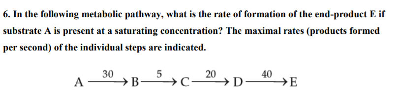 6. In the following metabolic pathway, what is the rate of formation of the end-product E if
substrate A is present at a saturating concentration? The maximal rates (products formed
per second) of the individual steps are indicated.
A
30
→B →C
20
→ D
40
→E
