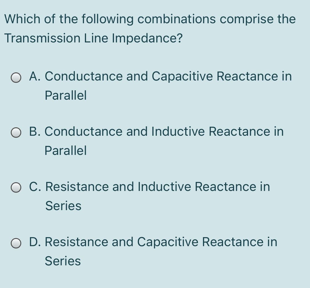 Which of the following combinations comprise the
Transmission Line Impedance?
O A. Conductance and Capacitive Reactance in
Parallel
O B. Conductance and Inductive Reactance in
Parallel
O C. Resistance and Inductive Reactance in
Series
O D. Resistance and Capacitive Reactance in
Series
