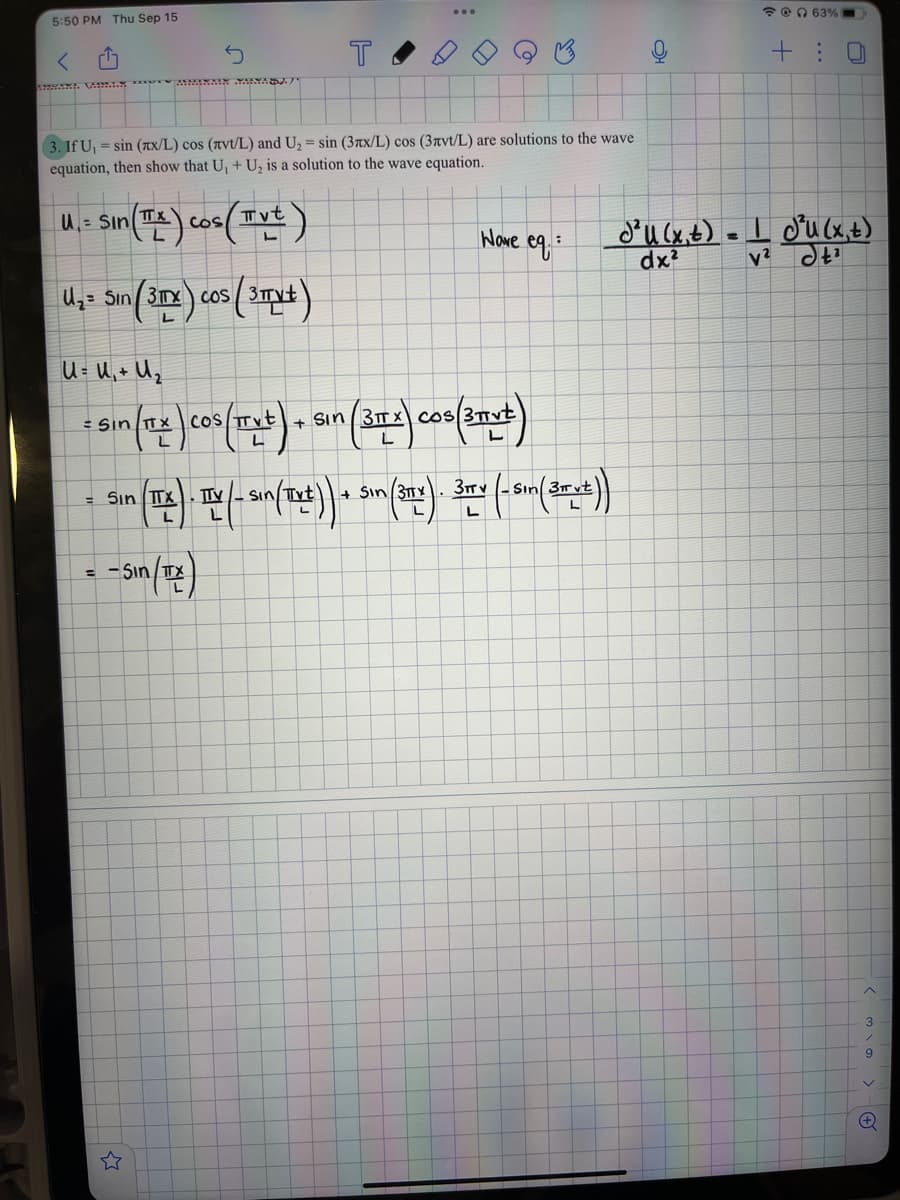 5:50 PM Thu Sep 15
5
3. If U₁= sin (xx/L) cos (avt/L) and U₂ = sin (3xx/L) cos (3avt/L) are solutions to the wave
equation, then show that U₁ + U₂ is a solution to the wave equation.
U₁= Sin (TX) cos(Tvt)
L
U₂3 Sin (3x) cos (3x+)
T
in (TX)
U=U₁+U₂
=
Sin (TLE) COS(Txt) + Sin (31x) COS (3 TV+)
L
=-Sin/TTX
TTV
=
Sin (ITE). ITX (- Sun (Txt)) + Sin (31x). 30+ (-5m (2xx²))
L
L
@63%
Wove cq.: 1
Nave
+ : 0
J²U (x, t) = | J²U (x, t)
dx²
²¹
3
9
+