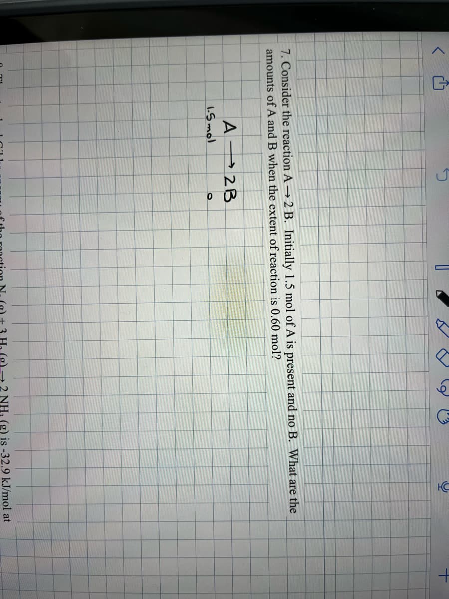 V
A2B
7. Consider the reaction A → 2 B. Initially 1.5 mol of A is present and no B. What are the
amounts of A and B when the extent of reaction is 0.60 mol?
1.5 mol
D
d
O
HC
→ 2 NH₂ (g) is -32.9 kJ/mol at
+