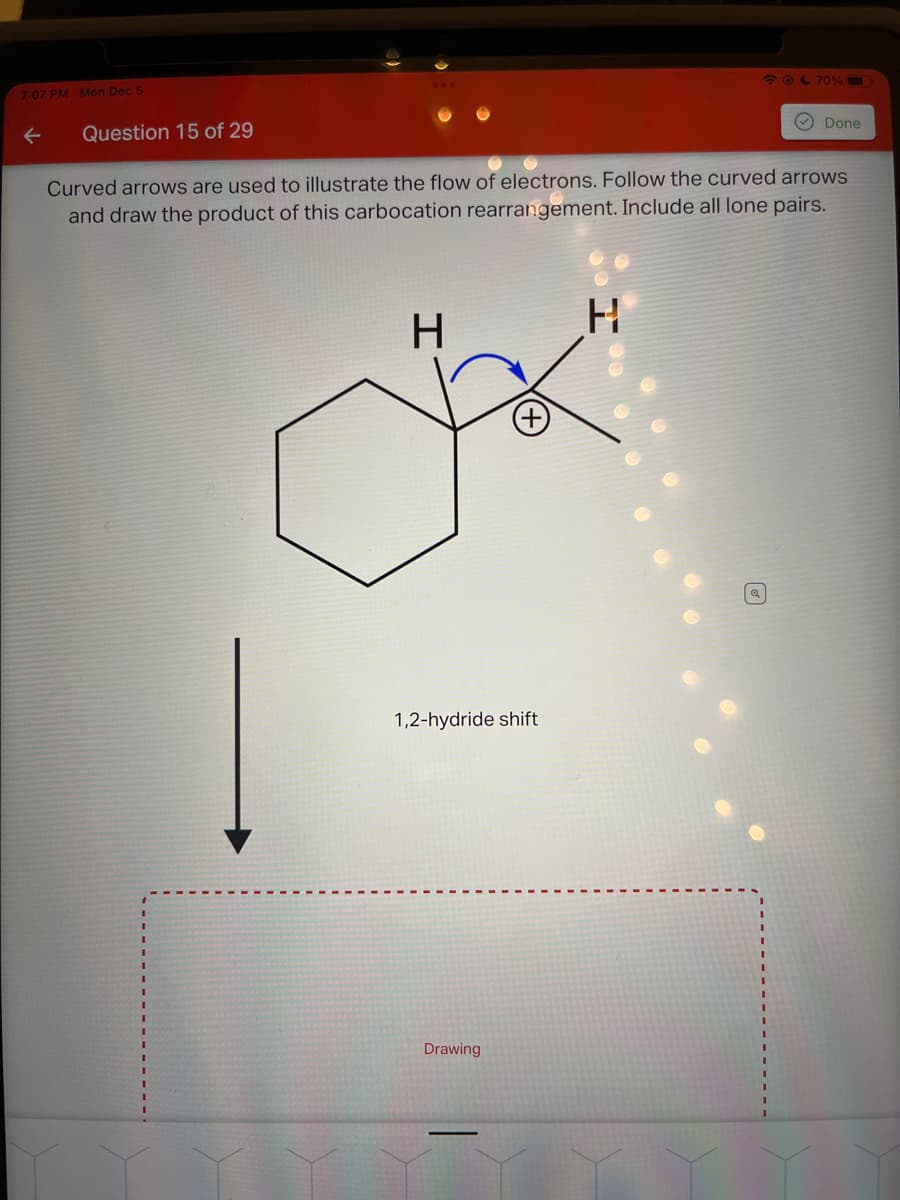 7:07 PM Mon Dec 5
←
Question 15 of 29
H
Curved arrows are used to illustrate the flow of electrons. Follow the curved arrows
and draw the product of this carbocation rearrangement. Include all lone pairs.
1,2-hydride shift
Drawing
☎ @ 70%
H
Done