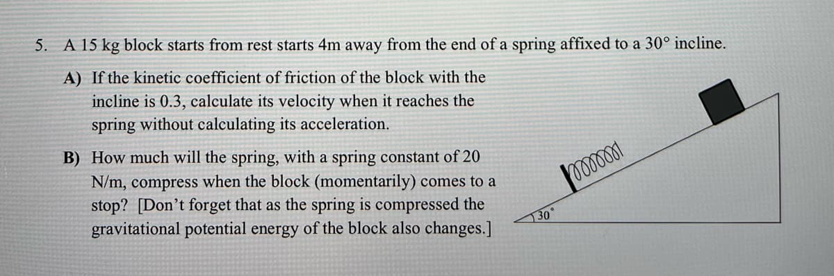5. A 15 kg block starts from rest starts 4m away from the end of a spring affixed to a 30° incline.
A) If the kinetic coefficient of friction of the block with the
incline is 0.3, calculate its velocity when it reaches the
spring without calculating its acceleration.
B) How much will the spring, with a spring constant of 20
N/m, compress when the block (momentarily) comes to a
stop? [Don't forget that as the spring is compressed the
gravitational potential energy of the block also changes.]
30
