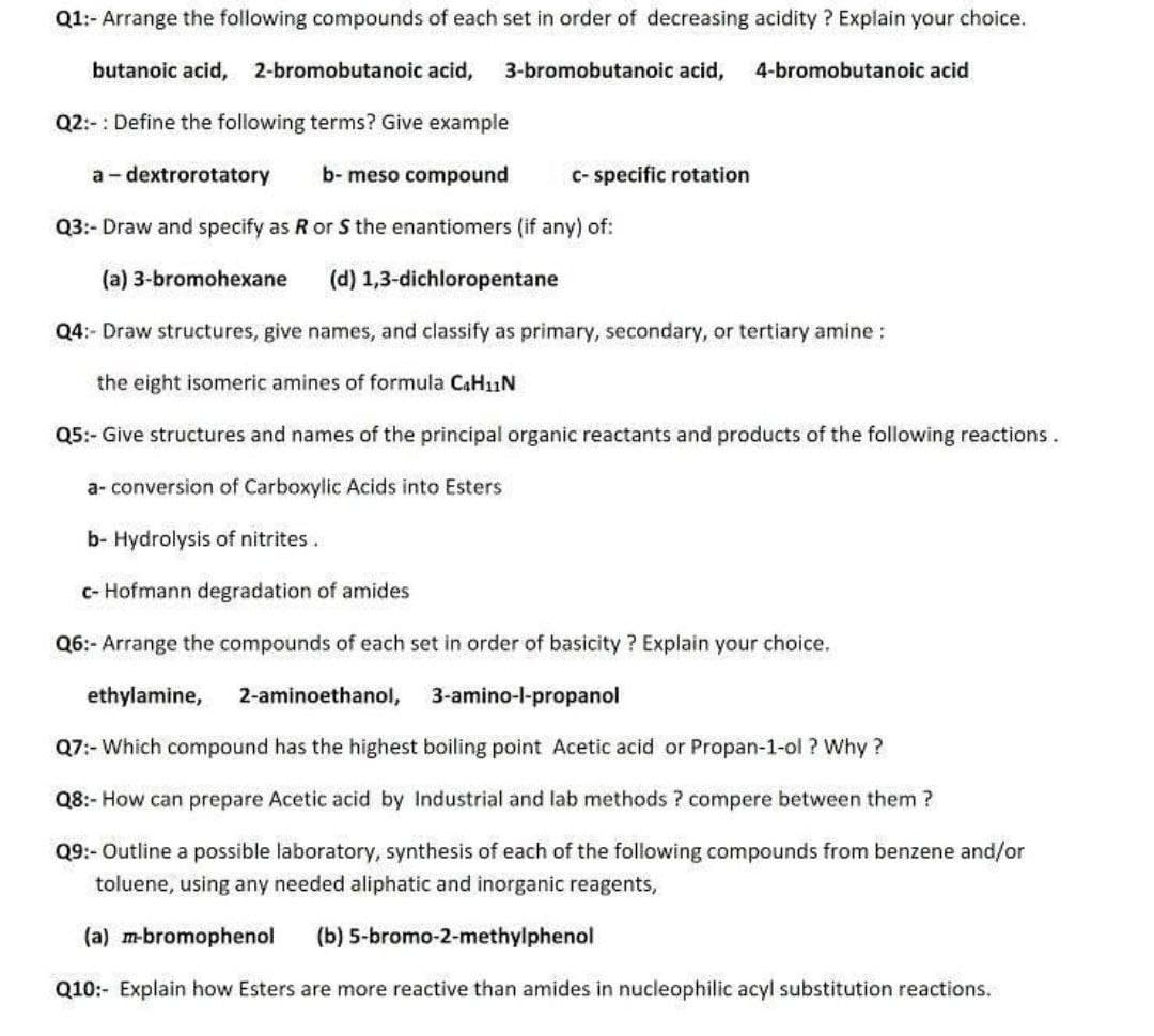 Q1:- Arrange the following compounds of each set in order of decreasing acidity ? Explain your choice.
butanoic acid,
2-bromobutanoic acid,
3-bromobutanoic acid,
4-bromobutanoic acid
Q2:-: Define the following terms? Give example
a- dextrorotatory
b- meso compound
C- specific rotation
Q3:- Draw and specify as R or S the enantiomers (if any) of:
(a) 3-bromohexane
(d) 1,3-dichloropentane
Q4:- Draw structures, give names, and classify as primary, secondary, or tertiary amine :
the eight isomeric amines of formula CAH11N
Q5:- Give structures and names of the principal organic reactants and products of the following reactions.
a- conversion of Carboxylic Acids into Esters
b- Hydrolysis of nitrites.
c- Hofmann degradation of amides
Q6:- Arrange the compounds of each set in order of basicity ? Explain your choice.
ethylamine,
2-aminoethanol, 3-amino-l-propanol
Q7:- Which compound has the highest boiling point Acetic acid or Propan-1-ol ? Why ?
Q8:- How can prepare Acetic acid by Industrial and lab methods ? compere between them ?
Q9:- Outline a possible laboratory, synthesis of each of the following compounds from benzene and/or
toluene, using any needed aliphatic and inorganic reagents,
(a) m-bromophenol
(b) 5-bromo-2-methylphenol
Q10:- Explain how Esters are more reactive than amides in nucleophilic acyl substitution reactions.
