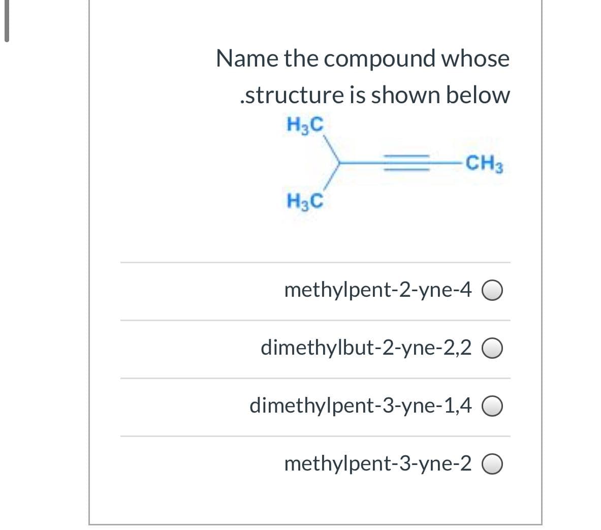 Name the compound whose
.structure is shown below
H3C
CH3
H3C
methylpent-2-yne-4
dimethylbut-2-yne-2,2
dimethylpent-3-yne-1,4 O
methylpent-3-yne-2 O
