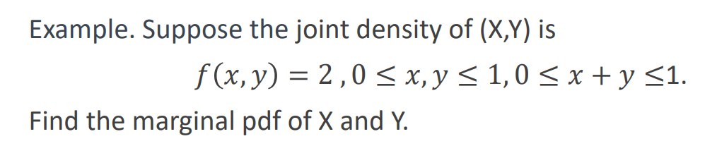 Example. Suppose the joint density of (X,Y) is
f(x, y) = 2,0 ≤ x, y ≤ 1,0 ≤ x + y ≤1.
Find the marginal pdf of X and Y.