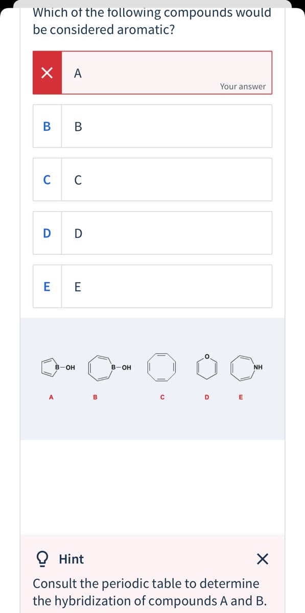 Which of the tollowing compounds would
be considered aromatic?
A
Your answer
В
В
C
D
E
E
on O
В -Он
B-OH
NH
A
B
D
O Hint
Consult the periodic table to determine
the hybridization of compounds A and B.
