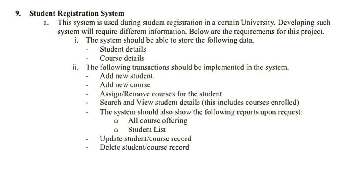 9.
Student Registration System
This system is uscd during student registration in a certain University. Developing such
system will require different information. Below are the requirements for this project.
i. The system should be able to store the following data.
8.
Student details
Coursc details
ii. The following transactions should be implemented in the system.
Add new student.
Add new courso
Assign/Remove courses for the student
Scarch and View student details (this includes courscs cnrolled)
The system should also show the following reports upon request:
All course offering
Student List
Update student/course record
Delete studentvcourse record
